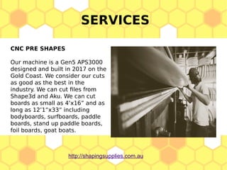 SERVICES
CNC PRE SHAPES
Our machine is a Gen5 APS3000
designed and built in 2017 on the
Gold Coast. We consider our cuts
as good as the best in the
industry. We can cut files from
Shape3d and Aku. We can cut
boards as small as 4’x16” and as
long as 12’1”x33” including
bodyboards, surfboards, paddle
boards, stand up paddle boards,
foil boards, goat boats.
http://shapingsupplies.com.au
 