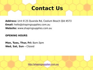 Address: Unit 8 25 Quanda Rd, Coolum Beach Qld 4573
Email: hello@shapingsupplies.com.au
Website: www.shapingsupplies.com.au
OPENING HOURS
Mon, Tues, Thur, Fri: 8am-3pm
Wed, Sat, Sun – Closed
Contact Us
http://shapingsupplies.com.au
 
