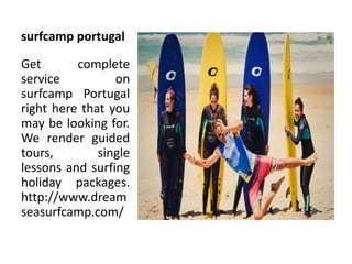 surfcamp portugal
Get complete
service on
surfcamp Portugal
right here that you
may be looking for.
We render guided
tours, single
lessons and surfing
holiday packages.
http://www.dream
seasurfcamp.com/
 
