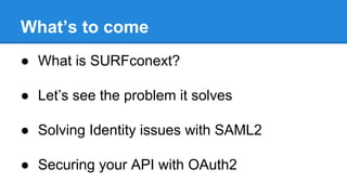 What’s to come
● What is SURFconext?
● Let’s see the problem it solves
● Solving Identity issues with SAML2
● Securing your API with OAuth2

 