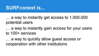 SURFconext is...
… a way to instantly get access to 1.000.000
potential users
… a way to instantly gain access for your users
to 100+ services
… a way to quickly allow guest access or
cooperation with other institutions

 