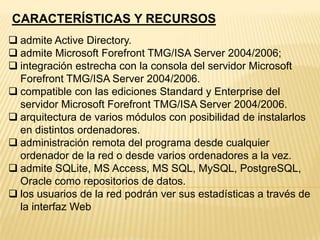 CARACTERÍSTICAS Y RECURSOS
 admite Active Directory.
 admite Microsoft Forefront TMG/ISA Server 2004/2006;
 integración estrecha con la consola del servidor Microsoft
Forefront TMG/ISA Server 2004/2006.
 compatible con las ediciones Standard y Enterprise del
servidor Microsoft Forefront TMG/ISA Server 2004/2006.
 arquitectura de varios módulos con posibilidad de instalarlos
en distintos ordenadores.
 administración remota del programa desde cualquier
ordenador de la red o desde varios ordenadores a la vez.
 admite SQLite, MS Access, MS SQL, MySQL, PostgreSQL,
Oracle como repositorios de datos.
 los usuarios de la red podrán ver sus estadísticas a través de
la interfaz Web

 