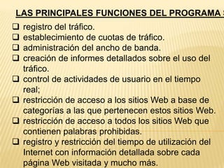 LAS PRINCIPALES FUNCIONES DEL PROGRAMA S










registro del tráfico.
establecimiento de cuotas de tráfico.
administración del ancho de banda.
creación de informes detallados sobre el uso del
tráfico.
control de actividades de usuario en el tiempo
real;
restricción de acceso a los sitios Web a base de
categorías a las que pertenecen estos sitios Web.
restricción de acceso a todos los sitios Web que
contienen palabras prohibidas.
registro y restricción del tiempo de utilización del
Internet con información detallada sobre cada
página Web visitada y mucho más.

 
