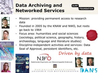 Data Archiving and Networked Services Mission: providing permanent access to research data Founded in 2005 by the KNAW and NWO, but roots go back to 1964 Focus area: humanities and social sciences (sociology, political science, geography, history, archaeology, language and literature studies) Discipline-independent activities and services: Data Seal of Approval, persistent identifiers, etc. 