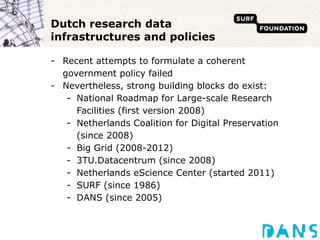 Dutch research data infrastructures and policies Recent attempts to formulate a coherent government policy failed Nevertheless, strong building blocks do exist: National Roadmap for Large-scale Research Facilities (first version 2008) Netherlands Coalition for Digital Preservation (since 2008) Big Grid (2008-2012) 3TU.Datacentrum (since 2008) Netherlands eScience Center (started 2011) SURF (since 1986) DANS (since 2005) 