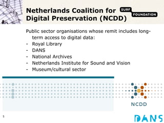 Netherlands Coalition for Digital Preservation (NCDD) Public sector organisations whose remit includes long-term access to digital data: Royal Library DANS National Archives Netherlands Institute for Sound and Vision Museum/cultural sector 