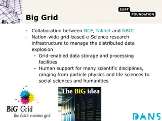 Big Grid Collaboration between  NCF ,  Nikhef  and  NBIC Nation-wide grid-based e-Science research infrastructure to manage the distributed data explosion Grid-enabled data storage and processing facilities Human support for many scientific disciplines, ranging from particle physics and life sciences to social sciences and humanities 