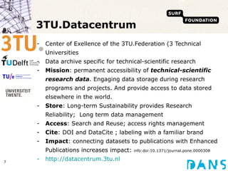 3TU.Datacentrum Center of Exellence of the 3TU.Federation (3 Technical Universities Data archive specific for technical-scientific research Mission :  permanent accessibility of  technical-scientific research data . Engaging data storage during research programs and projects. And provide access to data stored elsewhere in the world. Store : Long-term Sustainability provides Research Reliability;  Long term data management Access : Search and Reuse; access rights management Cite : DOI and DataCite ; labeling with a familiar brand Impact : connecting datasets to publications with Enhanced Publications increases impact:  info:doi:10.1371/journal.pone.0000308 http://datacentrum.3tu.nl 