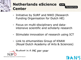 Netherlands eScience Center Initiative by SURF and NWO (Research Funding Organisation for Dutch HE) Focus on multi-disciplinary and data-intensive scientific and scholarly research Stimulate innovation of research using ICT Link to eHumanities Group of KNAW  (Royal Dutch Academy of Arts & Sciences) Budget is 6 M€ per year 