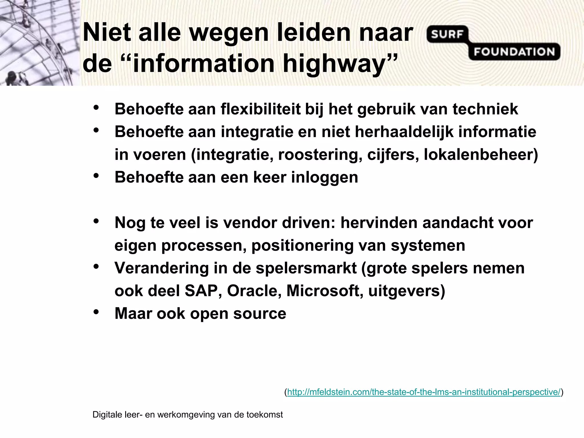 Niet alle wegen leiden naar de “informationhighway”Behoefte aan flexibiliteit bij het gebruik van techniekBehoefte aan integratie en niet herhaaldelijk informatie in voeren (integratie, roostering, cijfers, lokalenbeheer)Behoefte aan een keer inloggenNog te veel is vendor driven: hervinden aandacht voor eigen processen, positionering van systemenVerandering in de spelersmarkt (grote spelers nemen ook deel SAP, Oracle, Microsoft, uitgevers)Maar ook open sourceDigitale leer- en werkomgeving van de toekomst (http://mfeldstein.com/the-state-of-the-lms-an-institutional-perspective/)
