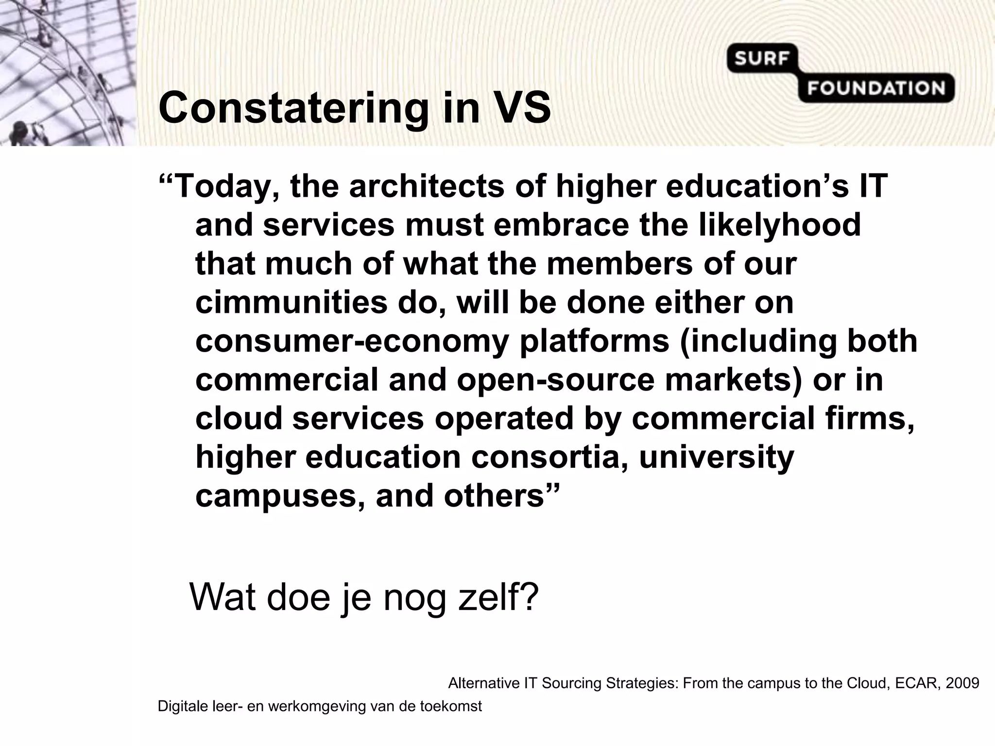 Constatering in VS“Today, the architects of higher education’s IT and services must embrace the likelyhood that much of what the members of our communities do, will be done either on consumer-economy platforms (including both commercial and open-source markets) or in cloud services operated by commercial firms, higher education consortia, university campuses, and others”Wat doe je nog zelf?Alternative IT SourcingStrategies: From the campus to the Cloud, ECAR, 2009Digitale leer- en werkomgeving van de toekomst 
