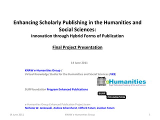 Enhancing Scholarly Publishing in the Humanities and Social Sciences: Innovation through Hybrid Forms of Publication Final Project Presentation 14 June 2011 KNAW e-Humanities Group  /  Virtual Knowledge Studio for the Humanities and Social Sciences ( VKS ) SURFfoundation  Program Enhanced Publications e-Humanities Group Enhanced Publication Project team Nicholas W. Jankowski ,  Andrea Scharnhorst ,  Clifford Tatum ,  Zuotian Tatum 14 June 2011 KNAW e-Humanities Group 
