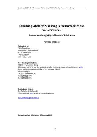 Proposal SURF Call Enhanced Publication, VKS / KNAW e-Humanities Group




 Enhancing Scholarly Publishing in the Humanities and
                   Social Sciences:
              Innovation through Hybrid Forms of Publication

                                  Revised proposal

Submitted to:
SURFfoundation
Platform ICT en Onderzoek
t.a.v. John Doove
 Postbus 2290
3500 GG Utrecht


Coordinating institution:
KNAW e-Humanities Group
[Successor to the Virtual Knowledge Studio for the Humanities and Social Sciences (VKS),
Royal Netherlands Academy of Arts and Sciences, KNAW]
Cruquiusweg 31
1019 AT Amsterdam, NL
T: +3120 8500470
F: +3120 8500271




Project coordinator:
Dr. Nicholas W. Jankowski
Visiting Fellow, VKS / KNAW e-Humanities Group

nick.jankowski@vks.knaw.nl




Date of Revised Submission: 10 January 2011




                                                 1
 