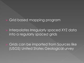  Grid based mapping program
 Interpolates Irregularly spaced XYZ data
into a regularly spaced grids
 Grids can be imported from Sources like
(USGS) United States Geological urvey
 