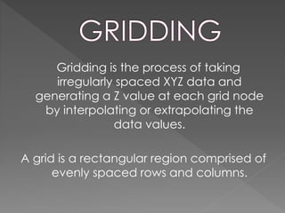 Gridding is the process of taking
irregularly spaced XYZ data and
generating a Z value at each grid node
by interpolating or extrapolating the
data values.
A grid is a rectangular region comprised of
evenly spaced rows and columns.
 