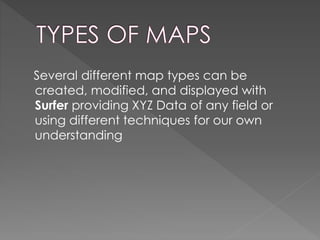 Several different map types can be
created, modified, and displayed with
Surfer providing XYZ Data of any field or
using different techniques for our own
understanding
 