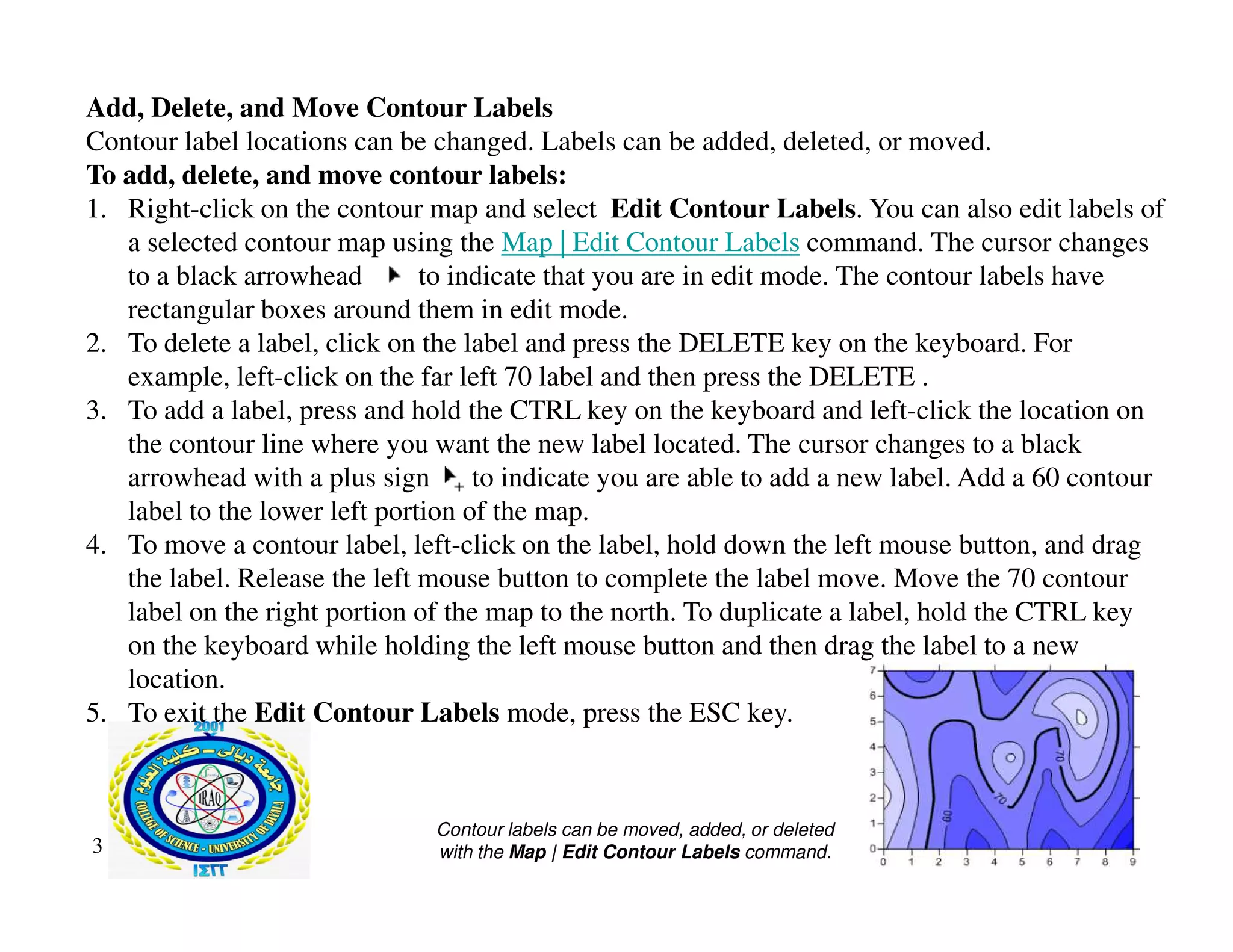 Add, Delete, and Move Contour Labels
Contour label locations can be changed. Labels can be added, deleted, or moved.
To add, delete, and move contour labels:
1. Right-click on the contour map and select Edit Contour Labels. You can also edit labels of
a selected contour map using the Map | Edit Contour Labels command. The cursor changes
to a black arrowhead to indicate that you are in edit mode. The contour labels have
rectangular boxes around them in edit mode.
2. To delete a label, click on the label and press the DELETE key on the keyboard. For
example, left-click on the far left 70 label and then press the DELETE .
3. To add a label, press and hold the CTRL key on the keyboard and left-click the location on
the contour line where you want the new label located. The cursor changes to a black
arrowhead with a plus sign to indicate you are able to add a new label. Add a 60 contour
arrowhead with a plus sign to indicate you are able to add a new label. Add a 60 contour
label to the lower left portion of the map.
4. To move a contour label, left-click on the label, hold down the left mouse button, and drag
the label. Release the left mouse button to complete the label move. Move the 70 contour
label on the right portion of the map to the north. To duplicate a label, hold the CTRL key
on the keyboard while holding the left mouse button and then drag the label to a new
location.
5. To exit the Edit Contour Labels mode, press the ESC key.
3
Contour labels can be moved, added, or deleted
with the Map | Edit Contour Labels command.
 