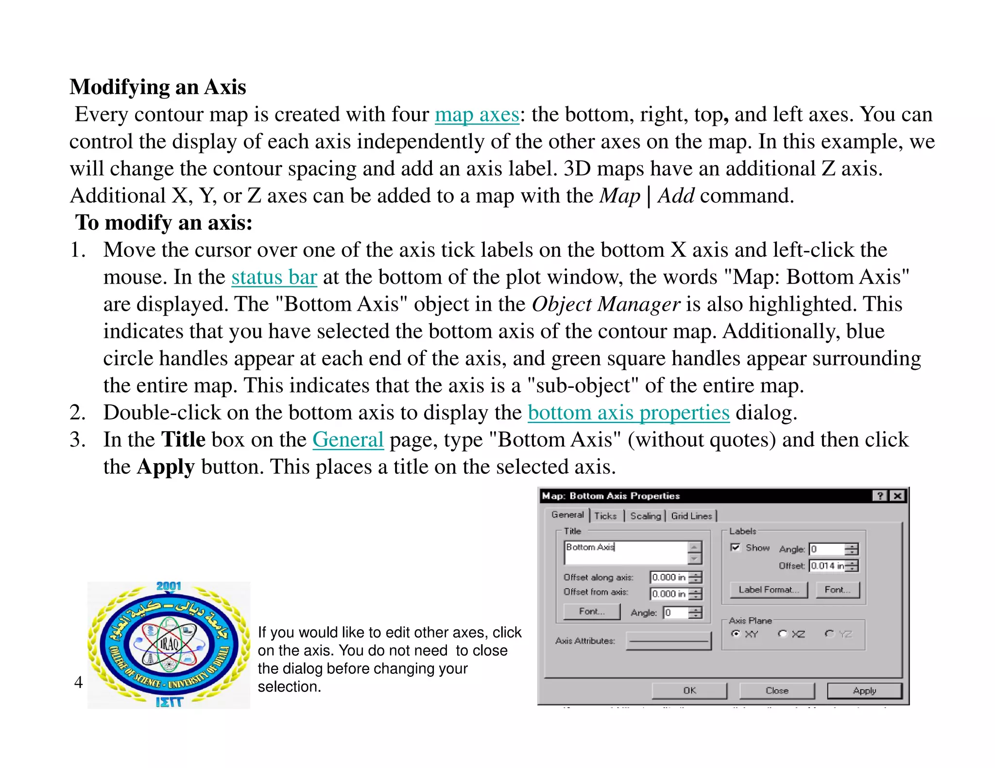 Modifying an Axis
Every contour map is created with four map axes: the bottom, right, top, and left axes. You can
control the display of each axis independently of the other axes on the map. In this example, we
will change the contour spacing and add an axis label. 3D maps have an additional Z axis.
Additional X, Y, or Z axes can be added to a map with the Map | Add command.
To modify an axis:
1. Move the cursor over one of the axis tick labels on the bottom X axis and left-click the
mouse. In the status bar at the bottom of the plot window, the words "Map: Bottom Axis"
are displayed. The "Bottom Axis" object in the Object Manager is also highlighted. This
indicates that you have selected the bottom axis of the contour map. Additionally, blue
circle handles appear at each end of the axis, and green square handles appear surrounding
the entire map. This indicates that the axis is a "sub object" of the entire map.
the entire map. This indicates that the axis is a "sub-object" of the entire map.
2. Double-click on the bottom axis to display the bottom axis properties dialog.
3. In the Title box on the General page, type "Bottom Axis" (without quotes) and then click
the Apply button. This places a title on the selected axis.
4
If you would like to edit other axes, click
on the axis. You do not need to close
the dialog before changing your
selection.
 