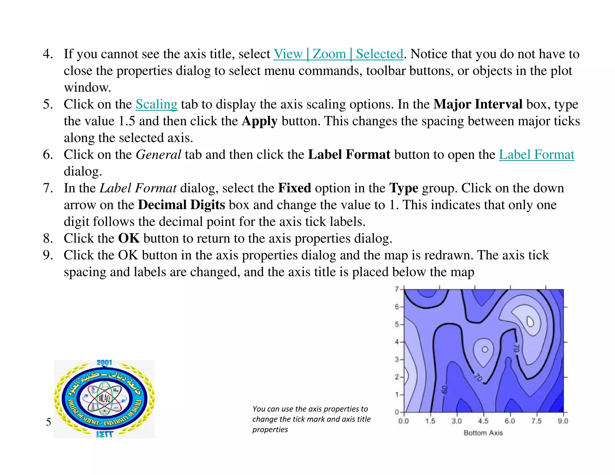 4. If you cannot see the axis title, select View | Zoom | Selected. Notice that you do not have to
close the properties dialog to select menu commands, toolbar buttons, or objects in the plot
window.
5. Click on the Scaling tab to display the axis scaling options. In the Major Interval box, type
the value 1.5 and then click the Apply button. This changes the spacing between major ticks
along the selected axis.
6. Click on the General tab and then click the Label Format button to open the Label Format
dialog.
7. In the Label Format dialog, select the Fixed option in the Type group. Click on the down
arrow on the Decimal Digits box and change the value to 1. This indicates that only one
digit follows the decimal point for the axis tick labels.
8. Click the OK button to return to the axis properties dialog.
8. Click the OK button to return to the axis properties dialog.
9. Click the OK button in the axis properties dialog and the map is redrawn. The axis tick
spacing and labels are changed, and the axis title is placed below the map
5
You can use the axis properties to
change the tick mark and axis title
properties
 