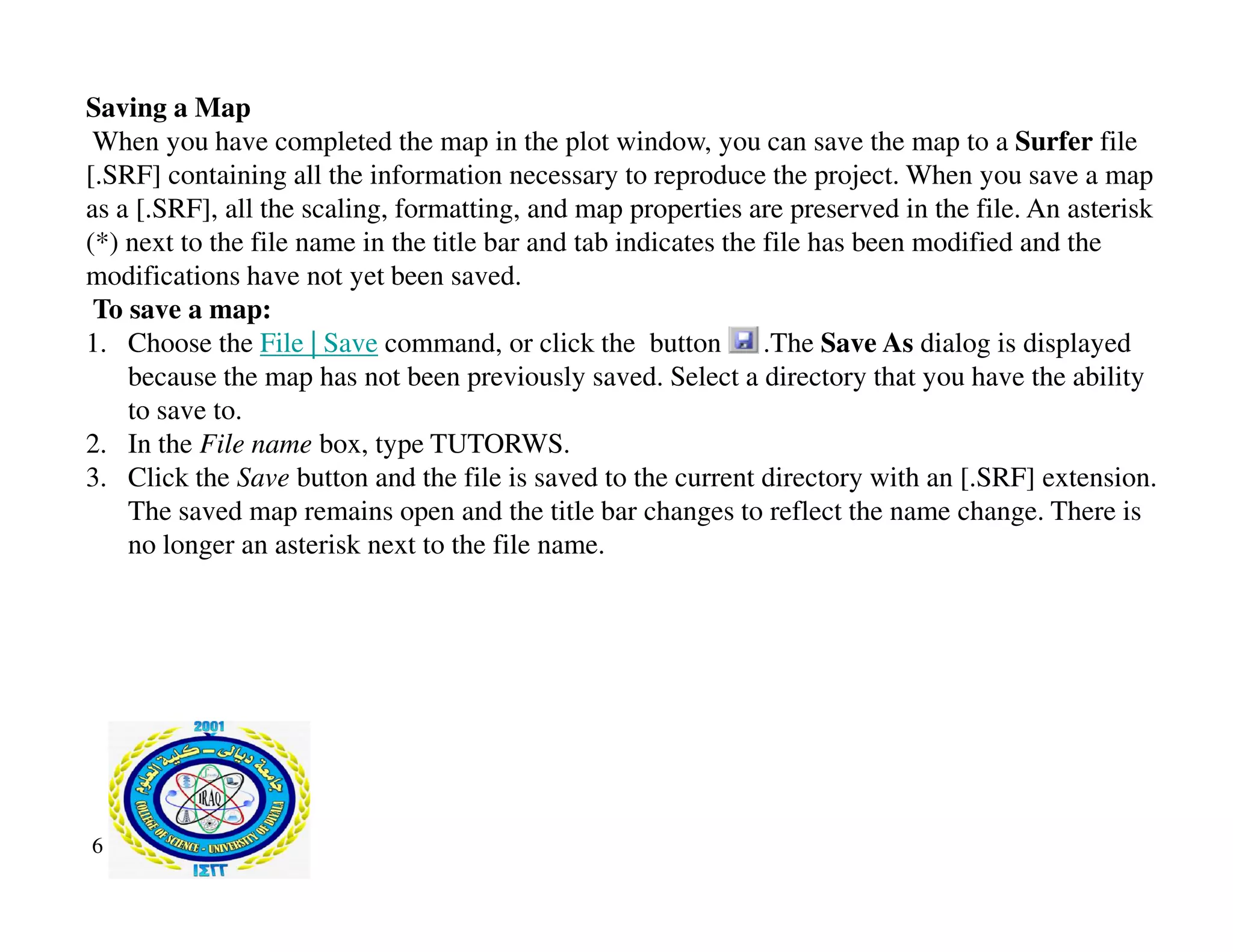 Saving a Map
When you have completed the map in the plot window, you can save the map to a Surfer file
[.SRF] containing all the information necessary to reproduce the project. When you save a map
as a [.SRF], all the scaling, formatting, and map properties are preserved in the file. An asterisk
(*) next to the file name in the title bar and tab indicates the file has been modified and the
modifications have not yet been saved.
To save a map:
1. Choose the File | Save command, or click the button . .The Save As dialog is displayed
because the map has not been previously saved. Select a directory that you have the ability
to save to.
2. In the File name box, type TUTORWS.
3. Click the Save button and the file is saved to the current directory with an [.SRF] extension.
3. Click the Save button and the file is saved to the current directory with an [.SRF] extension.
The saved map remains open and the title bar changes to reflect the name change. There is
no longer an asterisk next to the file name.
6
 
