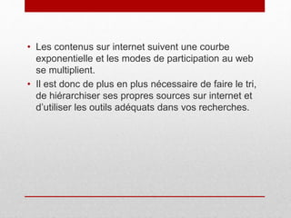 • Les contenus sur internet suivent une courbe
exponentielle et les modes de participation au web
se multiplient.
• Il est donc de plus en plus nécessaire de faire le tri,
de hiérarchiser ses propres sources sur internet et
d’utiliser les outils adéquats dans vos recherches.
 
