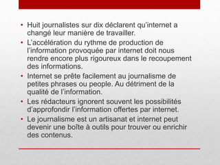 • Huit journalistes sur dix déclarent qu’internet a
changé leur manière de travailler.
• L’accélération du rythme de production de
l’information provoquée par internet doit nous
rendre encore plus rigoureux dans le recoupement
des informations.
• Internet se prête facilement au journalisme de
petites phrases ou people. Au détriment de la
qualité de l’information.
• Les rédacteurs ignorent souvent les possibilités
d’approfondir l’information offertes par internet.
• Le journalisme est un artisanat et internet peut
devenir une boîte à outils pour trouver ou enrichir
des contenus.
 
