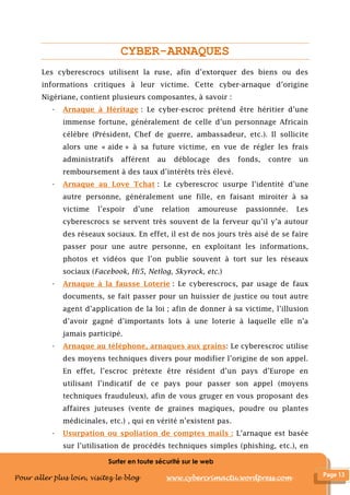 Surfer en toute sécurité sur le web
Pour aller plus loin, visitez le blog www.cybercrimactu.wordpress.com
CYBER-ARNAQUES
Les cyberescrocs utilisent la ruse, afin d’extorquer des biens ou des
informations critiques à leur victime. Cette cyber-arnaque d’origine
Nigériane, contient plusieurs composantes, à savoir :
- Arnaque à Héritage : Le cyber-escroc prétend être héritier d’une
immense fortune, généralement de celle d’un personnage Africain
célèbre (Président, Chef de guerre, ambassadeur, etc.). Il sollicite
alors une « aide » à sa future victime, en vue de régler les frais
administratifs afférent au déblocage des fonds, contre un
remboursement à des taux d’intérêts très élevé.
- Arnaque au Love Tchat : Le cyberescroc usurpe l’identité d’une
autre personne, généralement une fille, en faisant miroiter à sa
victime l’espoir d’une relation amoureuse passionnée. Les
cyberescrocs se servent très souvent de la ferveur qu’il y’a autour
des réseaux sociaux. En effet, il est de nos jours très aisé de se faire
passer pour une autre personne, en exploitant les informations,
photos et vidéos que l’on publie souvent à tort sur les réseaux
sociaux (Facebook, Hi5, Netlog, Skyrock, etc.)
- Arnaque à la fausse Loterie : Le cyberescrocs, par usage de faux
documents, se fait passer pour un huissier de justice ou tout autre
agent d’application de la loi ; afin de donner à sa victime, l’illusion
d’avoir gagné d’importants lots à une loterie à laquelle elle n’a
jamais participé.
- Arnaque au téléphone, arnaques aux grains: Le cyberescroc utilise
des moyens techniques divers pour modifier l’origine de son appel.
En effet, l’escroc prétexte être résident d’un pays d’Europe en
utilisant l’indicatif de ce pays pour passer son appel (moyens
techniques frauduleux), afin de vous gruger en vous proposant des
affaires juteuses (vente de graines magiques, poudre ou plantes
médicinales, etc.) , qui en vérité n’existent pas.
- Usurpation ou spoliation de comptes mails : L’arnaque est basée
sur l’utilisation de procédés techniques simples (phishing, etc.), en
 