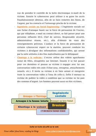 Surfer en toute sécurité sur le web
Pour aller plus loin, visitez le blog www.cybercrimactu.wordpress.com
vue de prendre le contrôle de la boîte électronique (e-mail) de la
victime. Ensuite le cyberescroc peut utiliser à sa guise les accès
frauduleusement obtenus, afin de se faire remettre des biens, de
l’argent, par les contacts et l’entourage proche de la victime.
- Ingénierie sociale ou Social Engineering : L’ingénierie sociale est
une forme d’arnaque basée sur la force de persuasion de l’escroc,
qui par téléphone, e-mail ou contact direct, se fait passer pour une
personne influente (D.G, Chef de service, Responsable sécurité,
administrateur réseau, etc.), afin d’obtenir de vous des
renseignements précieux. L’audace et la force de persuasion de
certains cyberescroc expert en la matière, peuvent conduire les
victimes à divulguer des informations confidentielles, qui seront
par la suite utilisées à des fins malveillantes par le délinquant
- Chantage à la webcam : L’escroc utilise des vidéos aguichantes
(sexy) de filles, récupérées sur Internet. Ensuite il se fait passer
pour ces dernières et pousse sa victime à engager avec lui une
conversation vidéo très osée (Tchat-sexy, streaptise, attouchements
sexuels, etc.). Il invite sa victime à en faire autant et enregistre
toute la conversation vidéo à l’insu de celle-ci. Enfin il menace sa
victime de publier la vidéo à condition que sa victime ne lui paie
des sommes d’argent. Les femmes peuvent aussi en être victimes.
Arnaque à l’héritage
Chantage à la webcam
Arnaque au love Tchat
Ingénierie
sociale
Brouteur
 