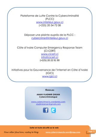Surfer en toute sécurité sur le web
Pour aller plus loin, visitez le blog www.cybercrimactu.wordpress.com
AMAN VLADIMIR GNUAN
Cybercriminologue
www.cybercrimactu.wordpress.com
vladimiraman@gmail.com
Plateforme de Lutte Contre la Cybercriminalité
(PLCC)
www.interieur.gouv.ci
(+225) 20 34 72 08
Déposer une plainte auprès de la PLCC :
cybercrime@interieur.gouv.ci
Côte d’Ivoire Computer Emergency Response Team
(CI-CERT)
www.cicert.ci
info@cicert.ci
(+225) 20 22 91 99
Initiatives pour la Gouvernance de l’Internet en Côte d’Ivoire
(IGICI)
www.igici.ci
 