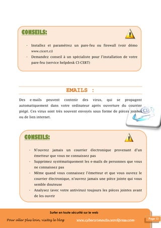 Surfer en toute sécurité sur le web
Pour aller plus loin, visitez le blog www.cybercrimactu.wordpress.com
EMAILS :
Des e-mails peuvent contenir des virus, qui se propagent
automatiquement dans votre ordinateur après ouverture du courrier
piégé. Ces virus sont très souvent envoyés sous forme de pièces jointes
ou de lien internet.
CONSEILS:
- Installez et paramétrez un pare-feu ou firewall (voir démo
www.cicert.ci)
- Demandez conseil à un spécialiste pour l’installation de votre
pare-feu (service helpdesk CI-CERT)
CONSEILS:
- N’ouvrez jamais un courrier électronique provenant d’un
émetteur que vous ne connaissez pas
- Supprimez systématiquement les e-mails de personnes que vous
ne connaissez pas
- Même quand vous connaissez l’émetteur et que vous ouvrez le
courrier électronique, n’ouvrez jamais une pièce jointe qui vous
semble douteuse
- Analysez (avec votre antivirus) toujours les pièces jointes avant
de les ouvrir
 