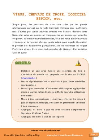 Surfer en toute sécurité sur le web
Pour aller plus loin, visitez le blog www.cybercrimactu.wordpress.com
VIRUS, CHEVAUX DE TROIE, LOGICIEL
ESPION, etc.
Chaque jours, des centaines de virus sont crées par des pirates
informatiques partout sur la toile (internet). Certains sont inoffensifs,
mais d’autres par contre peuvent détruire vos fichiers, détruire votre
disque dur, voler vos données et compromettre vos données personnelles
(vie privée, informations professionnelles, etc.). Les virus évoluent avec la
technologie et deviennent plus puissants, raison pour laquelle il convient
de prendre des dispositions particulières, afin de minimiser les risques
d’infection virales. Il est alors indispensable de disposer d’un antivirus
fiable et à jour.
CONSEILS:
- Installez un anti-virus fiable : une sélection du Top 5
d’antivirus du monde est proposée sur le site du CI-CERT
(www.cicert.ci )
- Mettez régulièrement votre antivirus à jour. Deux méthodes
sont possibles
- Mises à jour manuelles : L’utilisateur télécharge et applique les
mises à jour lui-même. Peut être difficile pour des utilisateurs
non-avertis
- Mises à jour automatiques : L’antivirus effectue les mises à
jour de façon automatique. Plus aisée et garantissant une mise
à jour permanente
- Appliquez les mises à jour de votre système d’exploitation
(Xp, Vista, Windows 7, etc.)
- Appliquez les mises à jour de vos logiciels
 