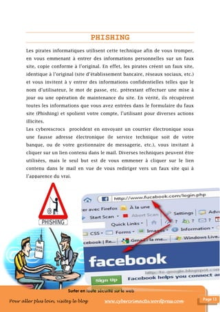Surfer en toute sécurité sur le web
Pour aller plus loin, visitez le blog www.cybercrimactu.wordpress.com
PHISHING
Les pirates informatiques utilisent cette technique afin de vous tromper,
en vous emmenant à entrer des informations personnelles sur un faux
site, copie conforme à l’original. En effet, les pirates créent un faux site,
identique à l’original (site d’établissement bancaire, réseaux sociaux, etc.)
et vous invitent à y entrer des informations confidentielles telles que le
nom d’utilisateur, le mot de passe, etc. prétextant effectuer une mise à
jour ou une opération de maintenance du site. En vérité, ils récupèrent
toutes les informations que vous avez entrées dans le formulaire du faux
site (Phishing) et spolient votre compte, l’utilisant pour diverses actions
illicites.
Les cyberescrocs procèdent en envoyant un courrier électronique sous
une fausse adresse électronique (le service technique soit de votre
banque, ou de votre gestionnaire de messagerie, etc.), vous invitant à
cliquer sur un lien contenu dans le mail. Diverses techniques peuvent être
utilisées, mais le seul but est de vous emmener à cliquer sur le lien
contenu dans le mail en vue de vous rediriger vers un faux site qui à
l’apparence du vrai.
 