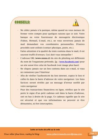 Surfer en toute sécurité sur le web
Pour aller plus loin, visitez le blog www.cybercrimactu.wordpress.com
CONSEILS:
- Ne cédez jamais à la panique, même quand on vous menace de
fermer votre compte pour quelques raisons que ce soit. Votre
banque ou votre fournisseur de messagerie électronique
(Yahoo, Hotmail, G-mail, etc.), ne vous enverrons jamais de
mail demandant vos coordonnées personnelles. D’autres
procédés sont utilisés (contact physique, poste, etc.).
- Faites attention à la qualité du texte contenu dans le mail, il est
souvent truffé d’erreurs. Ceci doit vous interpeller !
- L’adresse URL (www.xxxxx.ci) du site de phishing est différente
du nom de l’organisme prétendu. Ex : (www.fucabook.com) pour
un site sensé être celui de facebook (voir image plus haut)
- Ne cliquez jamais sur un lien contenu dans un e-mail, si vous
ne connaissez pas l’émetteur
- Afin de vérifier l’authenticité du lien internet, copiez le lien et
collez-le dans la barre d’adresse de votre navigateur. Les liens
factices seront révélés par un message d’erreur notifié par
votre navigateur
- Pour des transactions financières en ligne, vérifiez que le site
porte le signe d’un petit cadenas soit dans la barre d’adresse,
soit en bas à droite de la page. Ce cadenas signifie que le site
est sécurisé et que vos informations ne peuvent ni être
détournées, ni être interceptées.
 