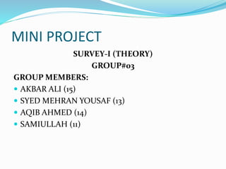 MINI PROJECT
SURVEY-I (THEORY)
GROUP#03
GROUP MEMBERS:
 AKBAR ALI (15)
 SYED MEHRAN YOUSAF (13)
 AQIB AHMED (14)
 SAMIULLAH (11)
 
