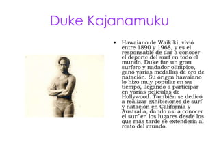 Duke Kajanamuku Hawaiano de Waikiki, vivió entre 1890 y 1968, y es el responsable de dar a conocer el deporte del surf en todo el mundo. Duke fue un gran surfero y nadador olímpico, ganó varias medallas de oro de natación. Su origen hawaiano lo hizo muy popular en su tiempo, llegando a participar en varias películas de Hollywood. También se dedicó a realizar exhibiciones de surf y natación en California y Australia, dando así a conocer el surf en los lugares desde los que más tarde se extendería al resto del mundo . 