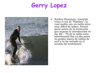 Gerry Lopez Surfero Hawaiano, conocido como el rey de ‘’Pipeline’’, la cual surfeo con un estilo retro muy difícil de imitar. Formó parte activa de la revolución que supuso la introducción en los '60 – '70 de la tabla corta (shortboard).Hoy en día posee su propia marca de tablas de surf y se ha volcado en el mundo del snowboard. 