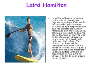 Laird Hamilton Laird Hamilton es toda una eminencia dentro de los deporte acuáticos. Este surfero del norte de Oahu tiene un currículum que impresiona ya que fue pionero en surfear remolcado con moto acuática, gracias a él se hizo popular la ola de teahupo al surfear una de las olas impresionantes hasta la fecha, introdujo la tabla con hidroaleta, fue pionero del kitesurf, ha protagonizado retos como ir desde la isla de Ohau a Kaui y volver con tabla de windsurf. Laird Hamilton también se caracteriza por su 1,90 de altura, 100 kg de peso y gran musculatura.  