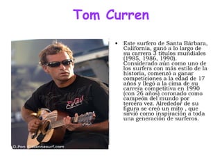 Tom Curren Este surfero de Santa Bárbara, California, ganó a lo largo de su carrera 3 títulos mundiales (1985, 1986, 1990). Considerado aún como uno de los surfers con más estilo de la historia, comenzó a ganar competiciones a la edad de 17 años y llegó a la cima de su carrera competitiva en 1990 (con 26 años) coronado como campeón del mundo por tercera vez. Alrededor de su figura se creó un mito , que sirvió como inspiración a toda una generación de surferos.  