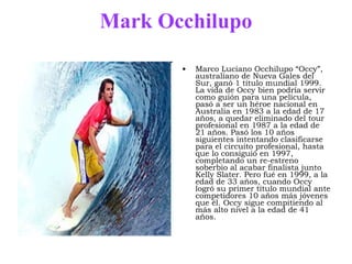 Mark Occhilupo Marco Luciano Occhilupo “Occy”, australiano de Nueva Gales del Sur, ganó 1 título mundial 1999. La vida de Occy bien podría servir como guión para una película, pasó a ser un héroe nacional en Australia en 1983 a la edad de 17 años, a quedar eliminado del tour profesional en 1987 a la edad de 21 años. Pasó los 10 años siguientes intentando clasificarse para el circuito profesional, hasta que lo consiguió en 1997, completando un re-estreno soberbio al acabar finalista junto Kelly Slater. Pero fué en 1999, a la edad de 33 años, cuando Occy logró su primer título mundial ante competidores 10 años más jóvenes que él. Occy sigue compitiendo al más alto nivel a la edad de 41 años.  