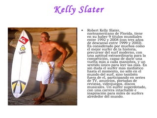 Kelly Slater Robert Kelly Slater, norteamericano de Florida, tiene en su haber 9 títulos mundiales entre 1992 y 2008 (con tres años de descanso entre 1999 y 2002). Es considerado por muchos como el mejor surfer de la historia, precursor del surf moderno, con una aptitud extraordinaria para la competición, capaz de darle una vuelta más a cada maniobra, y un sentido único para leer las olas. Es sin duda el surfer más mediático hasta el momento, no sólo en el mundo del surf, sino también fuera de el, participando en series de TV, anuncios, portadas de revistas, videojuegos, discos musicales. Un surfer superdotado, con una carrera intachable e inspiración para miles de surfers alrededor del mundo .  