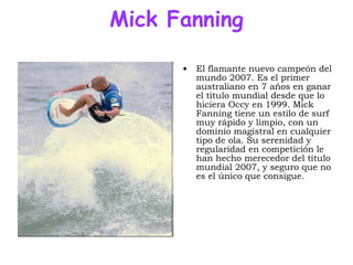 Mick Fanning El flamante nuevo campeón del mundo 2007. Es el primer australiano en 7 años en ganar el título mundial desde que lo hiciera Occy en 1999. Mick Fanning tiene un estilo de surf muy rápido y limpio, con un dominio magistral en cualquier tipo de ola. Su serenidad y regularidad en competición le han hecho merecedor del título mundial 2007, y seguro que no es el único que consigue.  