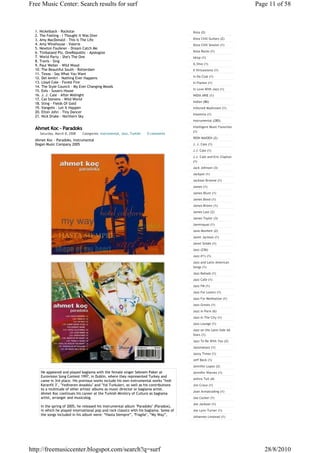 Free Music Center: Search results for surf                                                                             Page 11 of 58



  1. Nickelback - Rockstar                                                               Ibiza (2)
  2. The Feeling - I Thought It Was Over
  3. Amy MacDonald - This Is The Life                                                    Ibiza Chill Guitars (2)
  4. Amy Winehouse - Valerie                                                             Ibiza Chill Session (1)
  5. Newton Faulkner - Dream Catch Me
  6. Timbaland Pts. OneRepublic - Apologize                                              Ibiza Rocks (1)
  7. World Party - She's The One                                                         Idrop (1)
  8. Travis - Sing
  9. Paul Weller - Wild Wood                                                             IL Divo (1)
  10. The Beautiful South - Rotterdam                                                    Il Virtuosismo (1)
  11. Texas - Say What You Want
                                                                                         In Da Club (1)
  12. Del Amitri - Nothing Ever Happens
  13. Lloyd Cole - Forest Fire                                                           In Flames (1)
  14. The Style Council - My Ever Changing Moods
                                                                                         In Love With Jazz (1)
  15. Eels - Susan's House
  16. J. J. Cale - After Midnight                                                        INDIA ARIE (1)
  17. Cat Stevens - Wild World
                                                                                         Indian (86)
  18. Sting - Fields Of Gold
  19. Vangelis - Let It Happen                                                           Infected Mushroom (1)
  20. Elton John - Tiny Dancer
                                                                                         Insomnia (1)
  21. Nick Drake - Northern Sky
                                                                                         Instrumental (285)
                                                                                         Intelligent Music Favorites
  Ahmet Koc - Paradoks
                                                                                         (1)
    Saturday, March 8, 2008   Categories: Instrumental, Jazz, Turkish   0 comments
                                                                                         IRON MAIDEN (2)
  Ahmet Koc - Paradoks, Instrumental
  Dogan Music Company 2005                                                               J. J. Cale (1)
                                                                                         J.J. Cale (1)
                                                                                         J.J. Cale and Eric Clapton
                                                                                         (1)
                                                                                         Jack Johnson (3)
                                                                                         Jackpot (1)
                                                                                         Jackson Browne (1)
                                                                                         James (1)
                                                                                         James Blunt (1)
                                                                                         James Bond (1)
                                                                                         James Brown (1)
                                                                                         James Last (2)
                                                                                         James Taylor (3)
                                                                                         Jamiroquai (1)
                                                                                         Jane Monheit (2)
                                                                                         Janet Jackson (1)
                                                                                         Janet Seidel (1)
                                                                                         Jazz (236)
                                                                                         Jazz #1's (1)
                                                                                         Jazz and Latin American
                                                                                         Songs (1)
                                                                                         Jazz Ballads (1)
                                                                                         Jazz Cafe (1)
                                                                                         Jazz FM (1)
                                                                                         Jazz For Lovers (1)
                                                                                         Jazz For Meditation (1)
                                                                                         Jazz Greats (1)
                                                                                         Jazz in Paris (6)
                                                                                         Jazz In The City (1)
                                                                                         Jazz Lounge (1)
                                                                                         Jazz on the Latin Side All
                                                                                         Stars (1)
                                                                                         Jazz To Be With You (2)
                                                                                         Jazzmatazz (1)
                                                                                         Jazzy Times (1)
                                                                                         Jeff Beck (1)
                                                                                         Jennifer Lopez (2)
     He appeared and played baglama with the female singer Sebnem Paker at               Jennifer Warnes (1)
     Eurovision Song Contest 1997, in Dublin, where they represented Turkey and
                                                                                         Jethro Tull (4)
     came in 3rd place. His previous works include his own instrumental works "Yedi
     Karanfil 3", "Yediveren Anadolu" and "Yol Turkuleri, as well as his contributions   Jim Croce (1)
     to a multitude of other artists' albums as music director or baglama artist.
                                                                                         Joan Armatrading (1)
     Ahmet Koc continues his career at the Turkish Ministry of Culture as baglama
     artist, arranger and musicolog.                                                     Joe Cocker (1)
                                                                                         Joe Jackson (1)
     In the spring of 2005, he released his instrumental album "Paradoks" (Paradox),
     in which he played international pop and rock classics with his baglama. Some of    Joe Lynn Turner (1)
     the songs included in his album were: “Hasta Siempre”, "Fragile", “My Way”,
                                                                                         Johannes Linstead (1)




http://freemusiccenter.blogspot.com/search?q=surf                                                                         28/8/2010
 