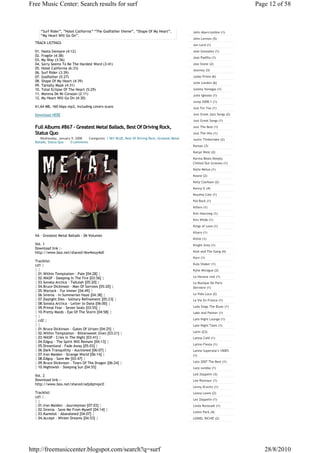 Free Music Center: Search results for surf                                                                                   Page 12 of 58



     “Surf Rider”, ”Hotel California” “The Godfather theme”, “Shape Of My Heart”,                John Abercrombie (1)
     “My Heart Will Go On”.
                                                                                                 John Lennon (5)
  TRACK LISTINGS
                                                                                                 Jon Lord (1)
  01. Hasta Siempre (4:12)                                                                       Jose Gonzalez (1)
  02. Fragile (4:38)
                                                                                                 Jose Padilla (1)
  03. My Way (3:56)
  04. Sorry Seems To Be The Hardest Word (3:41)                                                  Joss Stone (2)
  05. Hotel California (6:33)                                                                    Journey (3)
  06. Surf Rider (3:39)
  07. Godfather (5:27)                                                                           Judas Priest (6)
  08. Shape Of My Heart (4:39)                                                                   Julie London (6)
  09. Tamally Maak (4:31)
  10. Total Eclipse Of The Heart (5:29)                                                          Julieta Venegas (1)
  11. Morena De Mi Corason (2:11)                                                                Julio Iglesias (1)
  12. My Heart Will Go On (4:30)
                                                                                                 Jump 2008.1 (1)
  61,64 MB, 160 kbps mp3, including covers scans                                                 Just For You (1)

  Download HERE                                                                                  Just Great Jazz Songs (2)
                                                                                                 Just Great Songs (1)

  Full Albums #867 - Greatest Metal Ballads, Best Of Driving Rock,                               Just The Best (1)

  Status Quo                                                                                     Just The Hits (1)
     Wednesday, January 9, 2008   Categories: 1 SKY BLUE, Best Of Driving Rock, Greatest Metal   Justin Timberlake (2)
  Ballads, Status Quo  0 comments
                                                                                                 Kansas (3)
                                                                                                 Kanye West (2)
                                                                                                 Karma Beats Deeply
                                                                                                 Chilled Out Grooves (1)
                                                                                                 Katie Melua (1)
                                                                                                 Keane (2)
                                                                                                 Kelly Clarkson (2)
                                                                                                 Kenny G (4)
                                                                                                 Keyshia Cole (1)
                                                                                                 Kid Rock (1)
                                                                                                 Killers (1)
                                                                                                 Kim Hoorweg (1)
                                                                                                 Kim Wilde (1)
                                                                                                 Kings of Leon (1)
                                                                                                 Kitaro (1)
  VA - Greatest Metal Ballads - 06 Volumes
                                                                                                 Kittie (1)
  Vol. 1                                                                                         Knight Area (1)
  Download link :-
  http://www.box.net/shared/i6w4wuy4o0                                                           Kool and The Gang (4)
                                                                                                 Korn (1)
  Tracklist:
  cd1 ¦                                                                                          Kula Shaker (1)
  ¦¦                                                                                             Kylie Minogue (2)
  ¦ 01.Within Temptation - Pale [04:28] ¦
  ¦ 02.WASP - Sleeping In The Fire [03:56] ¦                                                     La Havana real (1)
  ¦ 03.Sonata Arctica - Tallulah [05:20] ¦                                                       La Musique De Paris
  ¦ 04.Bruce Dickinson - Man Of Sorrows [05:20] ¦                                                Derniere (1)
  ¦ 05.Warlock - Fur Immer [04:49] ¦
  ¦ 06.Sirenia - In Summerian Haze [04:38] ¦                                                     La Vida Loca (2)
  ¦ 07.Daylight Dies - Solitary Refinement [05:23] ¦                                             La Vie En France (1)
  ¦ 08.Sonata Arctica - Letter to Dana [06:00] ¦
  ¦ 09.Primal Fear - Seven Seals [03:55] ¦                                                       Lady Sings The Blues (1)
  ¦ 10.Pretty Maids - Eye Of The Storm [04:58] ¦                                                 Lake And Palmer (1)
  ¦¦
  ¦ cd2 ¦                                                                                        Late Night Lounge (1)
  ¦¦                                                                                             Late Night Tales (1)
  ¦ 01.Bruce Dickinson - Gates Of Urizen [04:25] ¦
  ¦ 02.Within Temptation - Bittersweet (live) [03:21] ¦                                          Latin (23)
  ¦ 03.WASP - Cries In The Night [03:41] ¦                                                       Latina Café (1)
  ¦ 04.Edguy - The Spirit Will Remain [04:13] ¦
                                                                                                 Latino Fiesta (1)
  ¦ 05.Dreamland - Fade Away [05:03] ¦
  ¦ 06.Dark Tranquillity - Auctioned [06:07] ¦                                                   Latino Superstar's 1000%
  ¦ 07.Iron Maiden - Strange World [06:14] ¦                                                     (1)
  ¦ 08.Edguy - Save Me [03:47] ¦
  ¦ 09.Bruce Dickinson - Tears Of The Dragon [06:24] ¦                                           Lato 2007 The Best (1)
  ¦ 10.Nightwish - Sleeping Sun [04:55]                                                          Lazy sunday (1)

  Vol. 2                                                                                         Led Zeppelin (3)
  Download link :-                                                                               Lee Ritenour (1)
  http://www.box.net/shared/odjdqmvpc0
                                                                                                 Lenny Kravitz (1)
  Tracklist:                                                                                     Leona Lewis (2)
  cd1 ¦
                                                                                                 Lez Zeppelin (1)
  ¦¦
  ¦ 01.Iron Maiden - Journeyman [07:03] ¦                                                        Linda Ronstadt (1)
  ¦ 02.Sirenia - Save Me From Myself [04:14] ¦
                                                                                                 Linkin Park (4)
  ¦ 03.Kamelot - Abandoned [04:07] ¦
  ¦ 04.Accept - Winter Dreams [04:53] ¦                                                          LIONEL RICHIE (2)




http://freemusiccenter.blogspot.com/search?q=surf                                                                               28/8/2010
 