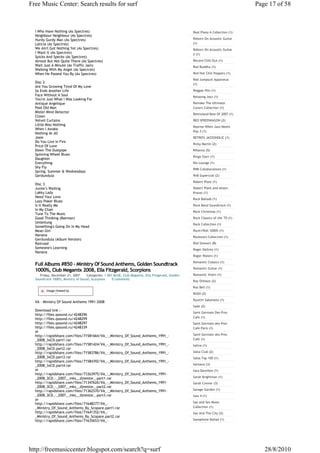 Free Music Center: Search results for surf                                                                                         Page 17 of 58



  I Who Have Nothing (As Spectres)                                                                  Real Piano A Collection (1)
  Neighbour Neighbour (As Spectres)
  Hurdy Gurdy Man (As Spectres)                                                                     Reborn On Acoustic Guitar
  Laticia (As Spectres)                                                                             (1)
  We Ain't Got Nothing Yet (As Spectres)                                                            Reborn On Acoustic Guitar
  I Want It (As Spectres)                                                                           2 (1)
  Spicks And Specks (As Spectres)
  Almost But Not Quite There (As Spectres)                                                          Record Chill-Out (1)
  Wait Just A Minute (As Traffic Jam)                                                               Red Buddha (1)
  Walking With My Angel (As Spectres)
  When He Passed You By (As Spectres)                                                               Red Hot Chili Peppers (1)
                                                                                                    Red Jumpsuit Apparatus
  Disc 2                                                                                            (1)
  Are You Growing Tired Of My Love
  So Ends Another Life                                                                              Reggae Hits (1)
  Face Without A Soul                                                                               Relaxing Jazz (1)
  You're Just What I Was Looking For
  Antique Angelique                                                                                 Remake The Ultimate
  Pool Old Man                                                                                      Covers Collection (1)
  Mister Mind Detector
                                                                                                    Remixland Best Of 2007 (1)
  Clown
  Velvet Curtains                                                                                   REO SPEEDWAGON (2)
  Little Miss Nothing
                                                                                                    Reprise When Jazz Meets
  When I Awake
                                                                                                    Pop 3 (1)
  Nothing At All
  Josie                                                                                             RETRO'S JAZZOHOLIC (1)
  Do You Live In Fire
                                                                                                    Ricky Martin (2)
  Price Of Love
  Down The Dustpipe                                                                                 Rihanna (5)
  Spinning Wheel Blues
                                                                                                    Ringo Starr (1)
  Daughter
  Everything                                                                                        Rio Lounge (1)
  Shy Fly
                                                                                                    RNB Collaborations (1)
  Spring, Summer & Wednesdays
  Gerdundula                                                                                        RnB Superclub (2)
                                                                                                    Robert Plant (1)
  Disc 3
  Junior's Wailing                                                                                  Robert Plant and Alison
  Lakky Lady                                                                                        Krauss (1)
  Need Your Love
                                                                                                    Rock Ballads (1)
  Lazy Poker Blues
  Is It Really Me                                                                                   Rock Band Soundtrack (1)
  In My Chair
                                                                                                    Rock Christmas (1)
  Tune To The Music
  Good Thinking (Batman)                                                                            Rock Classics of the '70 (1)
  Umleitung                                                                                         Rock Collection (1)
  Something's Going On In My Head
  Mean Girl                                                                                         Rock'n'Roll 1000% (1)
  Nanana                                                                                            Rockstars Collection (1)
  Gerdundula (Album Version)
  Railroad                                                                                          Rod Stewart (8)
  Someone's Learning                                                                                Roger Daltrey (1)
  Nanana
                                                                                                    Roger Waters (1)
                                                                                                    Romantic Classics (1)
  Full Albums #850 - Ministry Of Sound Anthems, Golden Soundtrack
                                                                                                    Romantic Guitar (1)
  1000%, Club Megamix 2008, Ella Fitzgerald, Scorpions
     Friday, December 21, 2007      Categories: 1 SKY BLUE, Club Megamix, Ella Fitzgerald, Golden   Romantic Violin (1)
  Soundtrack 1000%, Ministry of Sound, Scorpions     0 comments
                                                                                                    Roy Orbison (2)
                                                                                                    Roz Bell (1)
         Image Hosted by
         ImageShack.us                                                                              RUSH (2)
                                                                                                    Ryuichi Sakamoto (1)
  VA - Ministry Of Sound Anthems 1991-2008
                                                                                                    Sade (2)
  Download link :-
                                                                                                    Saint Germain Des Pres
  http://files.qsound.ru/4248296
                                                                                                    Cafe (1)
  http://files.qsound.ru/4248299
  http://files.qsound.ru/4248297                                                                    Saint Germain des Pres
  http://files.qsound.ru/4248339                                                                    Cafe Paris (1)
  or
  http://rapidshare.com/files/71581664/VA_-_Ministry_Of_Sound_Anthems_1991_-                        Saint Germain des Pres
  _2008_3xCD.part1.rar                                                                              Café (1)
  http://rapidshare.com/files/71581424/VA_-_Ministry_Of_Sound_Anthems_1991_-                        Saliva (1)
  _2008_3xCD.part2.rar
  http://rapidshare.com/files/71583786/VA_-_Ministry_Of_Sound_Anthems_1991_-                        Salsa Club (2)
  _2008_3xCD.part3.rar                                                                              Salsa Top 100 (1)
  http://rapidshare.com/files/71584392/VA_-_Ministry_Of_Sound_Anthems_1991_-
  _2008_3xCD.part4.rar                                                                              Santana (3)
  or                                                                                                Sara Bareilles (1)
  http://rapidshare.com/files/71263975/VA_-_Ministry_Of_Sound_Anthems_1991-
  _2008_3CD_-_2007__mks__djnestor_.part1.rar                                                        Sarah Brightman (1)
  http://rapidshare.com/files/71347626/VA_-_Ministry_Of_Sound_Anthems_1991-                         Sarah Connor (3)
  _2008_3CD_-_2007__mks__djnestor_.part2.rar
  http://rapidshare.com/files/71362570/VA_-_Ministry_Of_Sound_Anthems_1991-                         Savage Garden (1)
  _2008_3CD_-_2007__mks__djnestor_.part3.rar                                                        Saw 4 (1)
  or
  http://rapidshare.com/files/71648277/VA_-                                                         Sax and Sex Music
  _Ministry_Of_Sound_Anthems_By_Scopare.part1.rar                                                   Collection (1)
  http://rapidshare.com/files/71641352/VA_-                                                         Sax And The City (2)
  _Ministry_Of_Sound_Anthems_By_Scopare.part2.rar
  http://rapidshare.com/files/71635653/VA_-                                                         Saxophone Ballad (1)




http://freemusiccenter.blogspot.com/search?q=surf                                                                                     28/8/2010
 