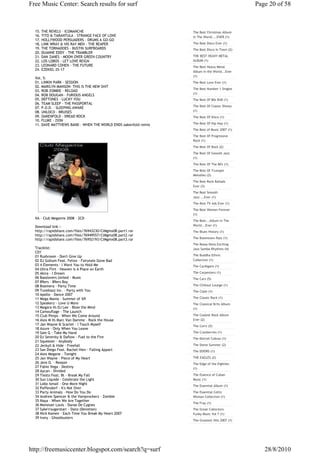 Free Music Center: Search results for surf                                                    Page 20 of 58



  15. THE REVELS - ICOMANCHE                                     The Best Christmas Album
  16. TITO & TARANTULA - STRANGE FACE OF LOVE                    In The World....EVER (1)
  17. HOLLYWOOD PERSUADERS - DRUMS A GO-GO
  18. LINK WRAY & HIS RAY MEN - THE REAPER                       The Best Disco Ever (1)
  19. THE TORNADOES - BUSTIN SURFBOARDS                          The Best Disco In Town (2)
  20. DUANNE EDDY - THE TRAMBLER
  21. DAN ZANES - MOON OVER GREEN COUNTRY                        THE BEST HEAVY METAL
  22. LOS LOBOS - LET LOVE REIGN                                 ALBUM (1)
  23. LEONARD COHEN - THE FUTURE                                 The Best Heavy Metal
  24. EZEKIEL 25-17
                                                                 Album in the World...Ever
                                                                 (1)
  Vol. 5:
  01. LINKIN PARK - SESSION                                      The Best Love Ever (1)
  02. MARILYN MANSON- THIS IS THE NEW SHIT
                                                                 The Best Number 1 Singles
  03. ROB ZOMBIE - RELOAD
  04. ROB DOUGAN - FURIOUS ANGELS                                (1)
  05. DEFTONES - LUCKY YOU                                       The Best Of 80s RnB (1)
  06. TEAM SLEEP - THE PASSPORTAL
                                                                 The Best Of Classic Disney
  07. P.O.D. - SLEEPING AWAKE
  08. UNLOCO - BRUISES                                           (1)
  09. OAKENFOLD - DREAD ROCK                                     The Best Of Disco (1)
  10. FLUKE - ZION
  11. DAVE MATTHEWS BAND - WHEN THE WORLD ENDS oakenfold remix   The Best Of Hip Hop (1)
                                                                 The Best of Music 2007 (1)
                                                                 The Best Of Progressive
                                                                 Rock (1)
                                                                 The Best Of Rock (2)
                                                                 The Best Of Smooth Jazz
                                                                 (1)
                                                                 The Best Of The 80's (1)
                                                                 The Best Of Trumpet
                                                                 Melodies (2)
                                                                 The Best Rock Ballads
                                                                 Ever (3)
                                                                 The Best Smooth
                                                                 Jazz ...Ever (1)
                                                                 The Best TV Ads Ever (1)
                                                                 The Best Women Forever
                                                                 (1)
  VA - Club Megamix 2008 - 2CD
                                                                 The Best...Album In The
  Download link :-                                               World...Ever (1)
  http://rapidshare.com/files/76943230/ClMgmx08.part1.rar        The Blues History (1)
  http://rapidshare.com/files/76949557/ClMgmx08.part2.rar
  http://rapidshare.com/files/76952193/ClMgmx08.part3.rar        The Boomtown Rats (1)
                                                                 The Bossa Nova Exciting
  Tracklist:                                                     Jazz Samba Rhythms (4)
  CD1
  01 Rushroom - Don't Give Up                                    The Buddha Ethnic
  02 DJ Gollum Feat. Felixx - Fairytale Gone Bad                 Collection (1)
  03 4 Elements - I Want You to Hold Me                          The Cardigans (1)
  04 Ultra Flirt - Heaven is A Place on Earth
  05 Akira - I Dream                                             The Carpenters (1)
  06 Basslovers United - Music                                   The Cars (5)
  07 89ers - 89ers Boy
  08 Boomera - Party Time                                        The Chillout Lounge (1)
  09 Tunebazz Inc. - Party with You                              The Clash (1)
  10 Apollo - Dance 2007
  11 Mega Mania - Summer of '69                                  The Classic Rock (1)
  12 Speakerz - Love U More                                      The Classical Brits Album
  13 Megara Vs DJ Lee - Blow the Mind                            (1)
  14 Camouflage - The Launch
  15 Club Pimps - When We Come Around                            The Coolest Rock Album
  16 Alex M Vs Marc Van Damme - Rock the House                   Ever (2)
  17 Jan Wayne & Scarlet - I Touch Myself                        The Corrs (5)
  18 Azure - Only When You Leave
  19 Sam G - Take My Hand                                        The Cranberries (1)
  20 DJ Serenity & Daflow - Fuel to the Fire                     The Detroit Cobras (1)
  21 Squeezer - Anybody
  22 Jeckyll & Hide - Freefall                                   The Dome Summer (2)
  23 San Diego Feat. Rachel Hiev - Falling Appart                The DOORS (1)
  24 Alex Megane - Tonight
  25 Jan Wayne - Piece of My Heart                               THE EAGLES (2)
  26 Jens O. - Reason                                            The Edge of the Eighties
  27 Fabio Vega - Destiny                                        (1)
  28 Aycan - Divided
  29 Tiesto Feat. Bt - Break My Fall                             The Essence of Cuban
  30 Sun Liquide - Celebrate the Light                           Music (1)
  31 Lobo Ismail - One More Night
                                                                 The Essential Album (1)
  32 Paffendorf - It's Not Over
  33 Party Animals - How Do You Do                               The Essential Celtic
  34 Andrew Spencer & the Vamprockerz - Zombie                   Woman Collection (1)
  35 Naya - When We Are Together
                                                                 The Fray (1)
  36 Monsiuer Louis - Danse De Cygnes
  37 Syke'n'sugarstarr - Danz (Devotion)                         The Great Collectors
  38 Nick Kamen - Each Time You Break My Heart 2007              Funky Music Vol 7 (1)
  39 Ivory - Ghostbusters
                                                                 The Greatest Hits 2007 (1)




http://freemusiccenter.blogspot.com/search?q=surf                                                28/8/2010
 