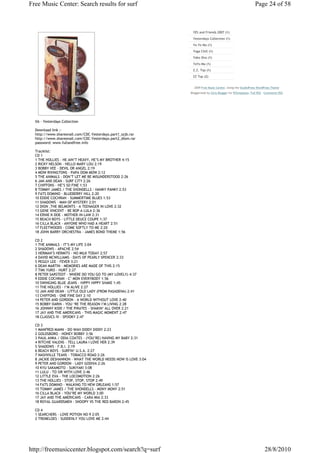 Free Music Center: Search results for surf                                                                    Page 24 of 58



                                                                YES and Friends 2007 (1)
                                                                Yesterdays Collection (1)
                                                                Yo-Yo Ma (1)
                                                                Yoga Chill (1)
                                                                Yoko Ono (1)
                                                                YoYo Ma (1)
                                                                Z.Z. Top (1)
                                                                ZZ Top (2)


                                                                 2009 Free Music Center, Using the StudioPress WordPress Theme
                                                               Bloggerized by Girly Blogger for BTemplates. Full RSS - Comments RSS




  VA - Yesterdays Collection

  Download link :-
  http://www.shareonall.com/CDC-Yesterdays.part1_szjb.rar
  http://www.shareonall.com/CDC-Yesterdays.part2_dlom.rar
  password: www.fullandfree.info

  Tracklist:
  CD 1
  1 THE HOLLIES - HE AIN’T HEAVY, HE’S MY BROTHER 4:15
  2 RICKY NELSON - HELLO MARY LOU 2:19
  3 BOBBY VEE - DEVIL OR ANGEL 2:19
  4 MOW RIVINGTONS - PAPA OOM MOW 2:12
  5 THE ANIMALS - DON’T LET ME BE MISUNDERSTOOD 2:26
  6 JAN AND DEAN - SURF CITY 2:26
  7 CHIFFONS - HE’S SO FINE 1:53
  8 TOMMY JAMES / THE SHONDELLS - HANKY PANKY 2:53
  9 FATS DOMINO - BLUEBERRY HILL 2:20
  10 EDDIE COCHRAN - SUMMERTIME BLUES 1:53
  11 SHADOWS - MAN OF MYSTERY 2:01
  12 DION ,THE BELMONTS - A TEENAGER IN LOVE 2:32
  13 GENE VINCENT - BE BOP A LULA 2:36
  14 ERNIE K-DOE - MOTHER-IN-LAW 2:31
  15 BEACH BOYS - LITTLE DEUCE COUPE 1:37
  16 CILLA BLACK - ANYONE WHO HAD A HEART 2:51
  17 FLEETWOODS - COME SOFTLY TO ME 2:20
  18 JOHN BARRY ORCHESTRA - JAMES BOND THEME 1:56

  CD 2
  1 THE ANIMALS - IT’S MY LIFE 3:04
  2 SHADOWS - APACHE 2:54
  3 HERMAN’S HERMITS - NO MILK TODAY 2:57
  4 DAVID MCWILLIAMS - DAYS OF PEARLY SPENCER 2:33
  5 PEGGY LEE - FEVER 3:21
  6 DEAN MARTIN - MEMORIES ARE MADE OF THIS 2:15
  7 TIMI YURO - HURT 2:27
  8 PETER SARSTEDT - WHERE DO YOU GO TO (MY LOVELY) 4:37
  9 EDDIE COCHRAN - C’ MON EVERYBODY 1:56
  10 SWINGING BLUE JEANS - HIPPY HIPPY SHAKE 1:45
  11 THE HOLLIES - I’M ALIVE 2:27
  12 JAN AND DEAN - LITTLE OLD LADY (FROM PASADENA) 2:41
  13 CHIFFONS - ONE FINE DAY 2:10
  14 PETER AND GORDON - A WORLD WITHOUT LOVE 2:40
  15 BOBBY DARIN - YOU ‘RE THE REASON I’M LIVING 2:28
  16 JOHNNY KIDD / THE PIRATES - SHAKIN’ ALL OVER 2:21
  17 JAY AND THE AMERICANS - THIS MAGIC MOMENT 2:47
  18 CLASSICS IV - SPOOKY 2:47

  CD 3
  1 MANFRED MANN - DO WAH DIDDY DIDDY 2:23
  2 GOLDSBORO - HONEY BOBBY 3:56
  3 PAUL ANKA / ODIA COATES - (YOU’RE) HAVING MY BABY 2:31
  4 RITCHIE VALENS - TELL LAURA I LOVE HER 2:39
  5 SHADOWS - F.B.I. 2:19
  6 BEACH BOYS - SURFIN’ U.S.A. 2:27
  7 NASHVILLE TEANS - TOBACCO ROAD 2:26
  8 JACKIE DESHANNON - WHAT THE WORLD NEEDS NOW IS LOVE 3:04
  9 PETER AND GORDON - LADY GODIVA 2:26
  10 KYU SAKAMOTO - SUKIYAKI 3:08
  11 LULU - TO SIR WITH LOVE 2:46
  12 LITTLE EVA - THE LOCOMOTION 2:26
  13 THE HOLLIES - STOP, STOP, STOP 2:49
  14 FATS DOMINO - WALKING TO NEW ORLEANS 1:57
  15 TOMMY JAMES / THE SHONDELLS - MONY MONY 2:51
  16 CILLA BLACK - YOU’RE MY WORLD 3:00
  17 JAY AND THE AMERICANS - CARA MIA 2:33
  18 ROYAL GUARDSMEN - SNOOPY VS THE RED BARON 2:45

  CD 4
  1 SEARCHERS - LOVE POTION NO 9 2:05
  2 TREMELOES - SUDDENLY YOU LOVE ME 2:44




http://freemusiccenter.blogspot.com/search?q=surf                                                                    28/8/2010
 