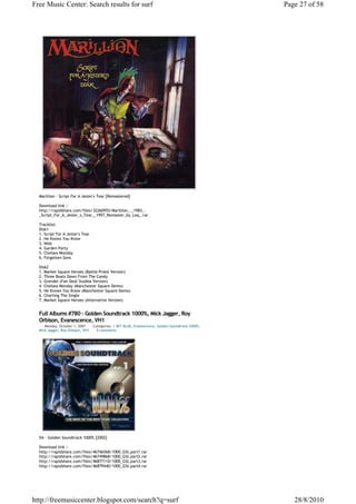 Free Music Center: Search results for surf                                                        Page 27 of 58




  Marillion - Script For A Jester's Tear [Remastered]

  Download link :-
  http://rapidshare.com/files/32260955/Marillion_-_1983_-
  _Script_For_A_Jester_s_Tear__1997_Remaster_by_Leq_.rar

  Tracklist:
  Disk1
  1. Script For A Jester's Tear
  2. He Knows You Know
  3. Web
  4. Garden Party
  5. Chelsea Monday
  6. Forgotten Sons

  Disk2
  1. Market Square Heroes (Battle Priest Version)
  2. Three Boats Down From The Candy
  3. Grendel (Fair Deal Studios Version)
  4. Chelsea Monday (Manchester Square Demo)
  5. He Knows You Know (Manchester Square Demo)
  6. Charting The Single
  7. Market Square Heroes (Alternative Version)


  Full Albums #780 - Golden Soundtrack 1000%, Mick Jagger, Roy
  Orbison, Evanescence, VH1
     Monday, October 1, 2007      Categories: 1 SKY BLUE, Evanescence, Golden Soundtrack 1000%,
  Mick Jagger, Roy Orbison, VH1     0 comments




  VA - Golden Soundtrack 1000% [2002]

  Download link :-
  http://rapidshare.com/files/46746568/1000_GSt.part1.rar
  http://rapidshare.com/files/46749868/1000_GSt.part2.rar
  http://rapidshare.com/files/46877110/1000_GSt.part3.rar
  http://rapidshare.com/files/46879440/1000_GSt.part4.rar




http://freemusiccenter.blogspot.com/search?q=surf                                                    28/8/2010
 