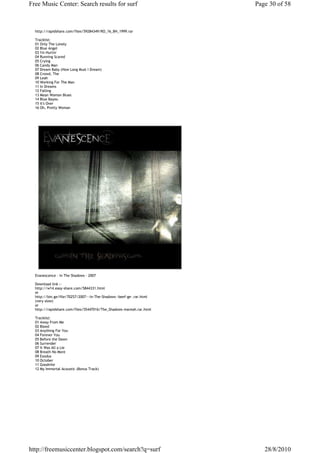 Free Music Center: Search results for surf                            Page 30 of 58



  http://rapidshare.com/files/59284349/RO_16_BH_1999.rar

  Tracklist:
  01 Only The Lonely
  02 Blue Angel
  03 I'm Hurtin'
  04 Running Scared
  05 Crying
  06 Candy Man
  07 Dream Baby (How Long Must I Dream)
  08 Crowd, The
  09 Leah
  10 Working For The Man
  11 In Dreams
  12 Falling
  13 Mean Woman Blues
  14 Blue Bayou
  15 It's Over
  16 Oh, Pretty Woman




  Evanescence - In The Shadows - 2007

  Download link :-
  http://w14.easy-share.com/5844331.html
  or
  http://bin.ge/file/70257/2007---In-The-Shadows--beef-ge-.rar.html
  (very slow)
  or
  http://rapidshare.com/files/55447016/The_Shadows-mareah.rar.html

  Tracklist:
  01 Away From Me
  02 Bleed
  03 Anything For You
  04 Forever You
  05 Before the Dawn
  06 Surrender
  07 It Was All a Lie
  08 Breath No More
  09 Exodus
  10 October
  11 Goodnite
  12 My Immortal Acoustic (Bonus Track)




http://freemusiccenter.blogspot.com/search?q=surf                        28/8/2010
 