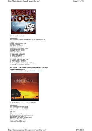 Free Music Center: Search results for surf                                Page 31 of 58




  VH1- The Big 80's Arena Rock

  Download link :-
  http://rapidshare.com/files/59600983/vh1-_the_big_80_s_arena_rock.rar

  Tracklist:
  1. Owner Of A Lonely Heart - Yes
  2. Urgent - Foreigner
  3. The Reflex - Duran Duran
  4. The Stroke - Billy Squier
  5. Another One Bites The Dust - Queen
  6. Land Of Confusion - Genesis
  7. We Built This City - Starship
  8. Rebel Yell - Billy Idol
  9. Freeze-Frame - J. Geils Band
  10. Heartbreaker - Pat Benatar
  11. Shakin' - Eddie Money
  12. Heat Of The Moment - Asia
  13. Limelight - Rush
  14. Too Much Time On My Hands - Styx
  15. Hold On Loosely - .38 Special
  16. Sultans Of Swing - Dire Straits
  17. The Heart Of Rock & Roll - Huey Lewis & The News
  18. Working For The Weekend - Loverboy


  Full Albums #778 - Spirits Of Africa, Compact Disc Club, Cigar
  Lounge, Beautiful voices
     Friday, September 28, 2007   Categories: 1 SKY BLUE    0 comments




  VA - Spirits Of Africa: Ambient Sound Safari 2CD (2006)

  Download link :-
  http://depositfiles.com/files/1833591
  http://depositfiles.com/files/1833592
  http://depositfiles.com/files/1833593

  TRACKLIST:
  CD 1
  1 Woya Anot, Cesar (1:17)
  2 Drums of Defiance African Head Charge (6:40)
  3 Racing Away I Giant Leap (5:51)
  4 Phazer Kids in the Windy City Gerling (4:29)
  5 Masai Sonata Terracotta (3:42)
  6 Sister's Keeper Wayquay (1:34)
  7 Desert Sand Lemongrass (3:43)




http://freemusiccenter.blogspot.com/search?q=surf                            28/8/2010
 