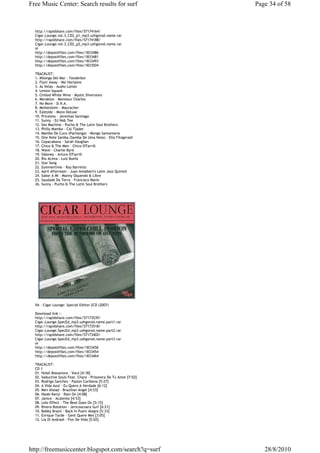 Free Music Center: Search results for surf                        Page 34 of 58



  http://rapidshare.com/files/57174164/
  Cigar.Lounge.vol.3_CD2_p1_mp3.uzhgorod.name.rar
  http://rapidshare.com/files/57174188/
  Cigar.Lounge.vol.3_CD2_p2_mp3.uzhgorod.name.rar
  or
  http://depositfiles.com/files/1833486
  http://depositfiles.com/files/1833481
  http://depositfiles.com/files/1833493
  http://depositfiles.com/files/1833504

  TRACKLIST:
  1. Milonga Del Mar - Yonderboi
  2. Flyin' Away - Mo' Horizons
  3. As Velas - Audio Lotion
  4. Lemon Squash
  5. Chilled White Wine - Mystic Diversions
  6. Meraklon - Monsieur Charles
  7. No More - D.N.A.
  8. Meilenstein - Mauracher
  9. Eastside - Mono Deluxe
  10. Priceless - Jeremias Santiago
  11. Sunny - DJ Nob Tee
  12. Sex Machine - Pucho & The Latin Soul Brothers
  13. Philly Mambo - Cal Tjader
  14. Mambo De Cuco (Pachanga) - Mongo Santamaria
  15. One Note Samba (Samba De Uma Nota) - Ella Fitzgerald
  16. Copacabana - Sarah Vaughan
  17. Chico & The Men - Chico O'Farrill
  18. Wave - Charlie Byrd
  19. Siboney - Arturo O'Farrill
  20. Rio Acima - Luiz Bonfa
  21. Star Song
  22. Summertime - Ray Barretto
  23. April Afternoon - Juan Amalbert's Latin Jazz Quintet
  24. Sabor A Mi - Manny Oquendo & Libre
  25. Saudade Da Terra - Francisco Mario
  26. Sunny - Pucho & The Latin Soul Brothers




  VA - Cigar Lounge: Special Editon 2CD (2007)

  Download link :-
  http://rapidshare.com/files/57173539/
  Cigar.Lounge.SpecEd_mp3.uzhgorod.name.part1.rar
  http://rapidshare.com/files/57173518/
  Cigar.Lounge.SpecEd_mp3.uzhgorod.name.part2.rar
  http://rapidshare.com/files/57173402/
  Cigar.Lounge.SpecEd_mp3.uzhgorod.name.part3.rar
  or
  http://depositfiles.com/files/1833456
  http://depositfiles.com/files/1833454
  http://depositfiles.com/files/1833464

  TRACKLIST:
  CD 1
  01. Hotel Bossanova - Voce [4:18]
  02. Seductive Souls Feat. Charo - Prisonera De Tu Amor [7:02]
  03. Rodrigo Sanchez - Pasion Caribena [5:27]
  04. A Vida Azul - Eu Quero A Verdade [6:12]
  05. Men Ahead - Brazilian Angel [4:53]
  06. Naoki Kenji - Rain On [4:08]
  07. Janice - Acalento [4:53]
  08. Lolo Effect - The Beat Goes On [5:15]
  09. Rivera Rotation - Jericoacoara Surf [6:21]
  10. Bobby Brazil - Back In Puert Alegre [5:33]
  11. Enrique Tarde - Gent Quere Mes [3:05]
  12. Lia Di Andradi - Flor De Vida [5:02]




http://freemusiccenter.blogspot.com/search?q=surf                    28/8/2010
 
